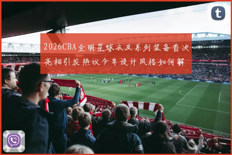2026CBA全明星球衣及系列装备首次亮相引发热议今年设计风格如何解析