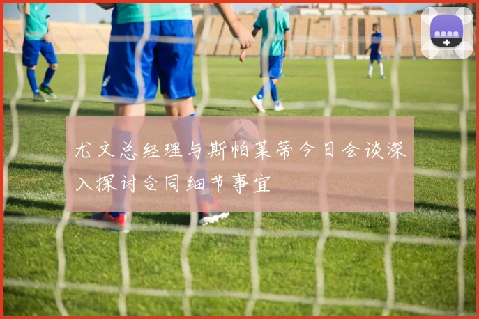 尤文总经理与斯帕莱蒂今日会谈深入探讨合同细节事宜