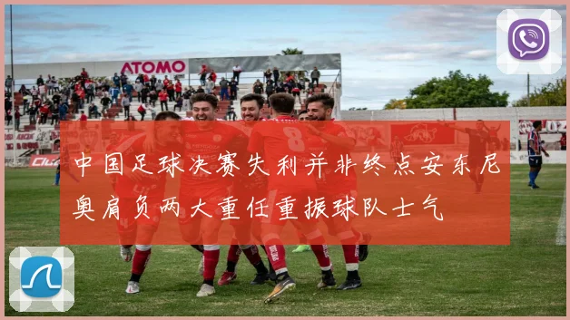 中国足球决赛失利并非终点安东尼奥肩负两大重任重振球队士气