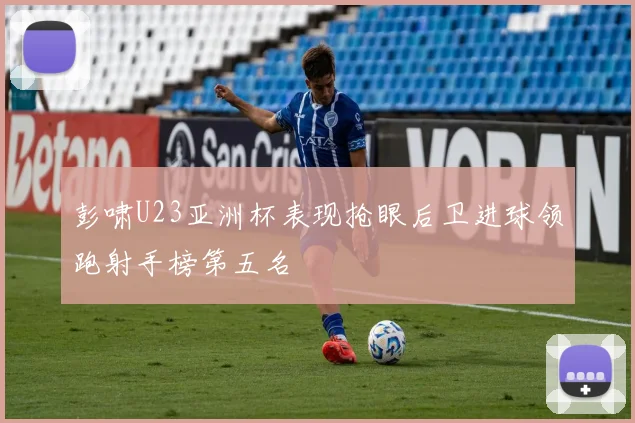 彭啸U23亚洲杯表现抢眼后卫进球领跑射手榜第五名