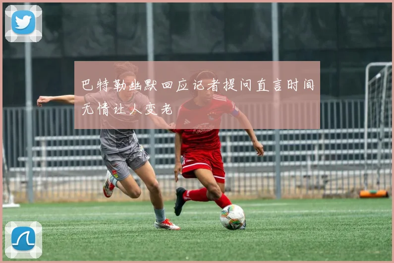 巴特勒幽默回应记者提问直言时间无情让人变老