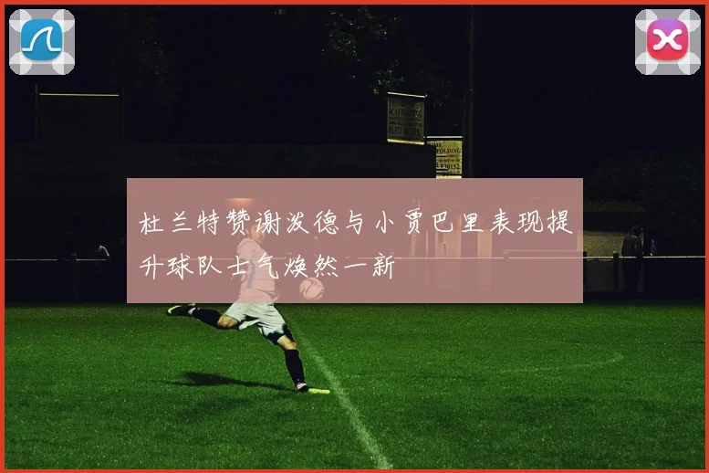 杜兰特赞谢泼德与小贾巴里表现提升球队士气焕然一新