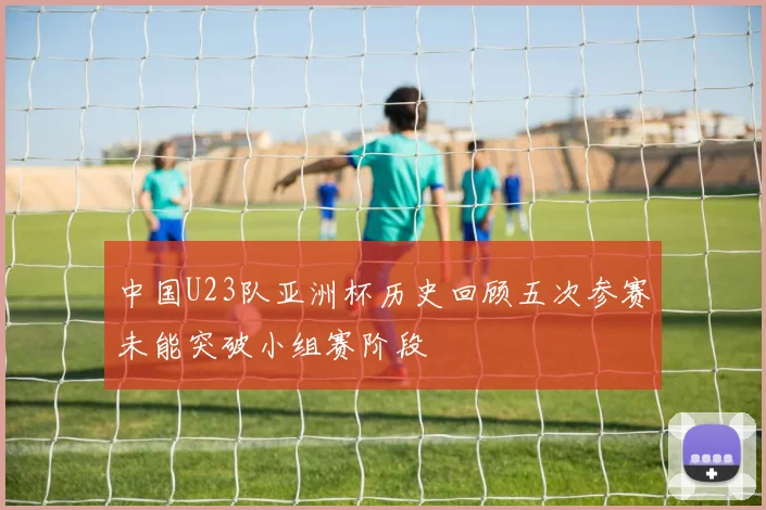 中国U23队亚洲杯历史回顾五次参赛未能突破小组赛阶段