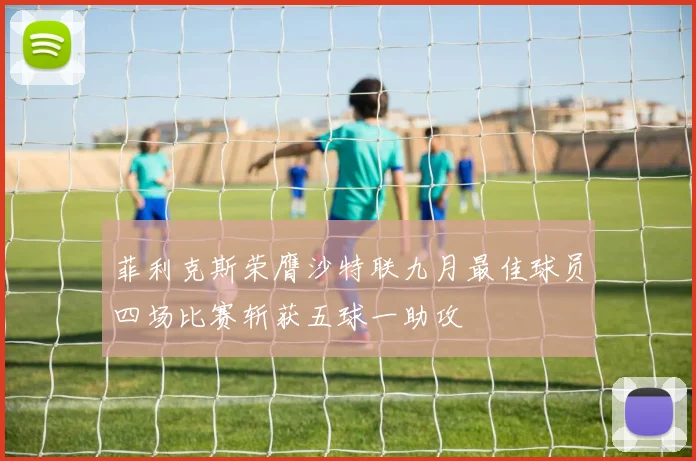 菲利克斯荣膺沙特联九月最佳球员四场比赛斩获五球一助攻