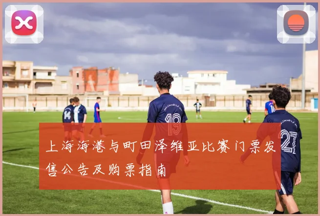 上海海港与町田泽维亚比赛门票发售公告及购票指南