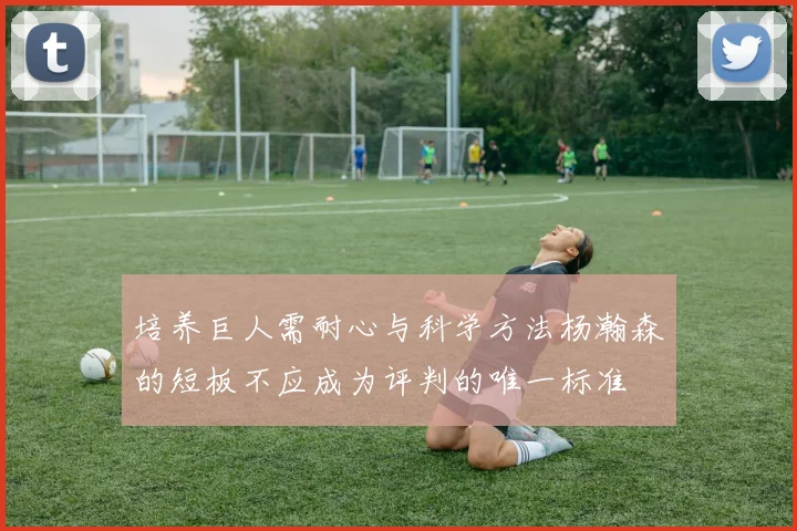 培养巨人需耐心与科学方法杨瀚森的短板不应成为评判的唯一标准