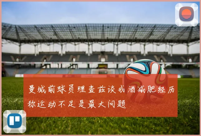 曼城前球员理查兹谈戒酒减肥经历称运动不足是最大问题