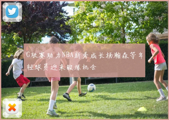 G联赛助力NBA新秀成长杨瀚森等年轻球员迎来锻炼机会