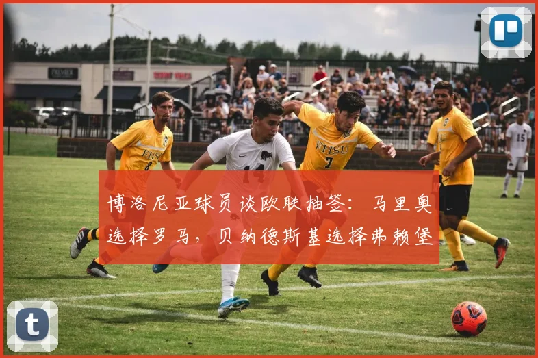 博洛尼亚球员谈欧联抽签：马里奥选择罗马，贝纳德斯基选择弗赖堡