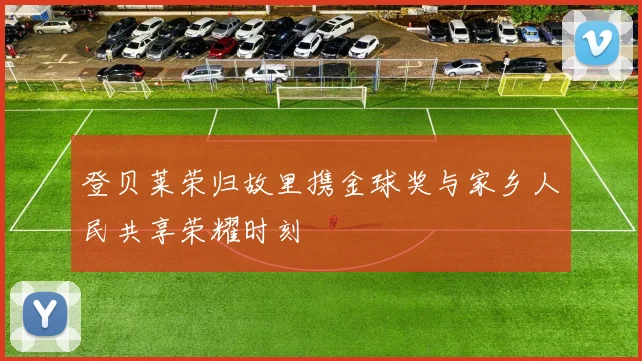 登贝莱荣归故里携金球奖与家乡人民共享荣耀时刻