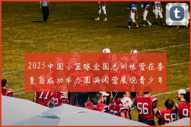 2025中国小篮球全国总训练营在秦皇岛成功举办圆满闭营展现青少年篮球新风貌