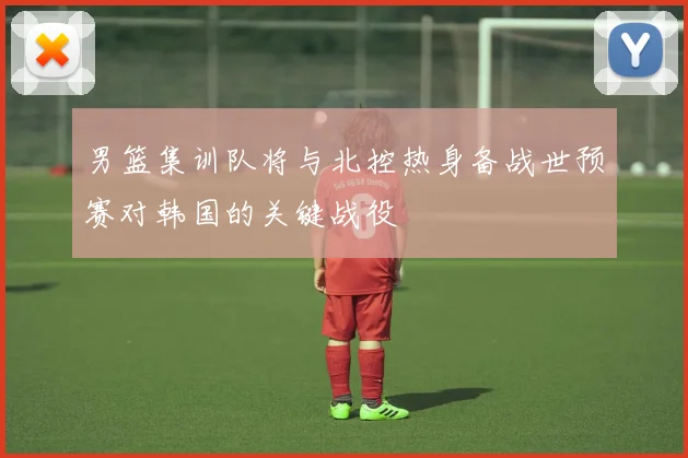 男篮集训队将与北控热身备战世预赛对韩国的关键战役
