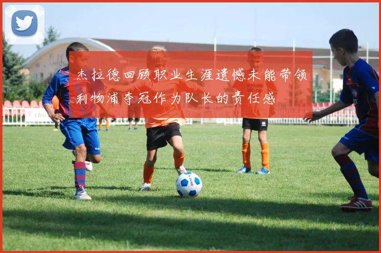 杰拉德回顾职业生涯遗憾未能带领利物浦夺冠作为队长的责任感