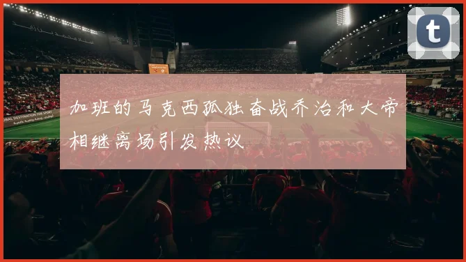 加班的马克西孤独奋战乔治和大帝相继离场引发热议