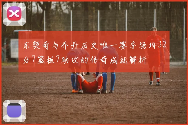 东契奇与乔丹历史唯一赛季场均32分7篮板7助攻的传奇成就解析