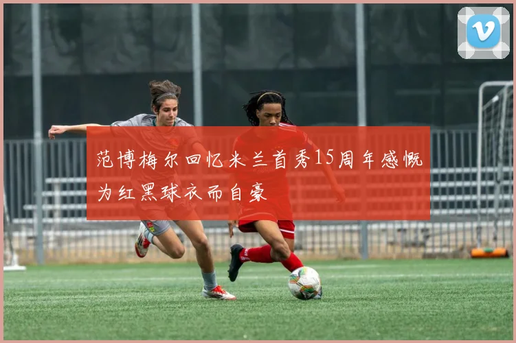范博梅尔回忆米兰首秀15周年感慨为红黑球衣而自豪