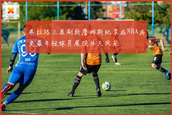 弗拉格三度刷新詹姆斯纪录成NBA历史最年轻球员展现非凡风采