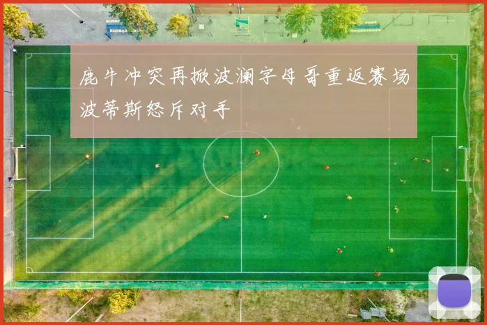 鹿牛冲突再掀波澜字母哥重返赛场波蒂斯怒斥对手