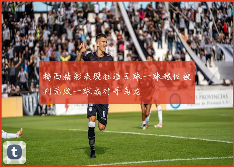 梅西精彩表现独造五球一球越位被判无效一球成对手乌龙