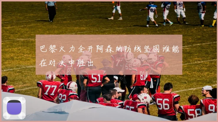 巴黎火力全开阿森纳防线坚固谁能在对决中胜出